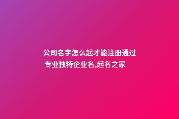 公司名字怎么起才能注册通过 专业独特企业名,起名之家